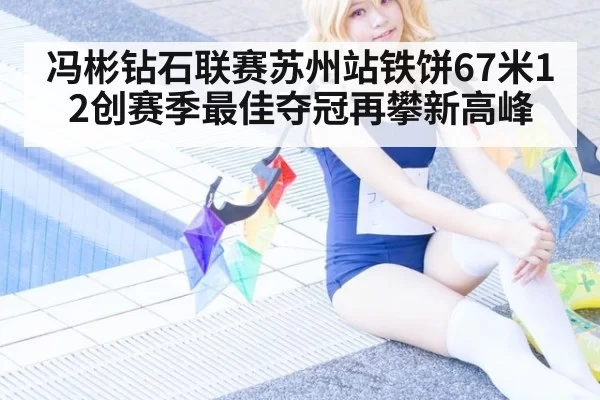 冯彬钻石联赛苏州站铁饼67米12创赛季最佳夺冠再攀新高峰
