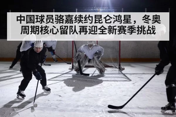 中国球员骆嘉续约昆仑鸿星，冬奥周期核心留队再迎全新赛季挑战