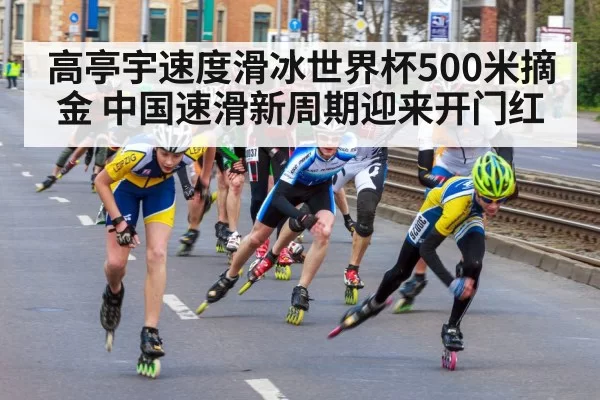 高亭宇速度滑冰世界杯500米摘金 中国速滑新周期迎来开门红