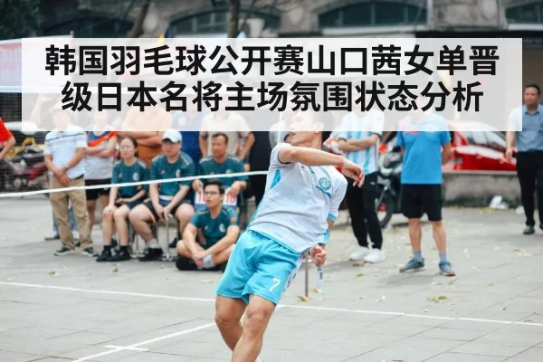 韩国羽毛球公开赛山口茜女单晋级日本名将主场氛围状态分析
